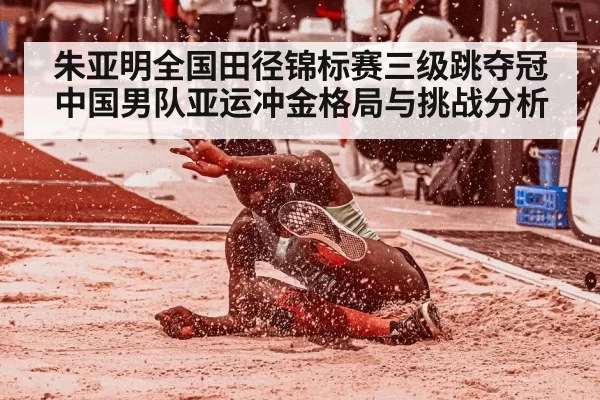 朱亚明全国田径锦标赛三级跳夺冠中国男队亚运冲金格局与挑战分析